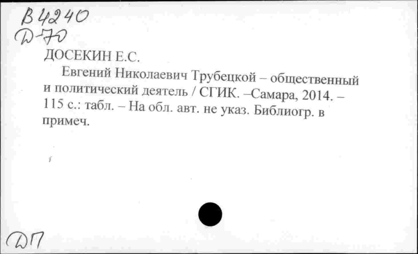 ﻿0)^0
ДОСЕКИН Е.С.
Евгений Николаевич Трубецкой - общественный и политический деятель / СГИК. -Самара. 2014. -115 с.: табл. - На обл. авт. не указ. Библиогр в примеч.